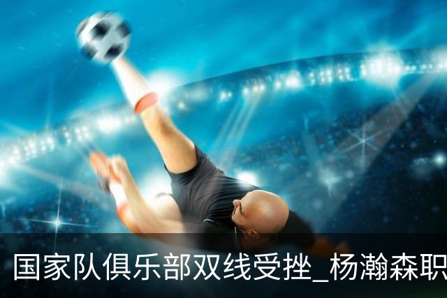 国家队俱乐部双线受挫 杨瀚森职业生涯进入至暗时刻？