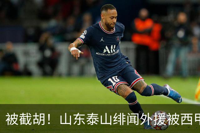被截胡！山东泰山绯闻外援被西甲豪门争抢，夏窗换外援计划再次泡汤